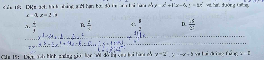 Diện tích hình phẳng giới hạn bởi đồ thị của hai hàm số y=x^3+11x-6, y=6x^2 và hai đường thǎng
x=0, x=2 là
A.  4/3   5/2   8/3  D.  18/23 
B.
C.
_0^(1)Lx. 
Câu 19: Diện tích hình phẳng giới hạn bởi đồ thị của hai hàm số y=2^x), y=-x+6 và hai đường thắng x=0,