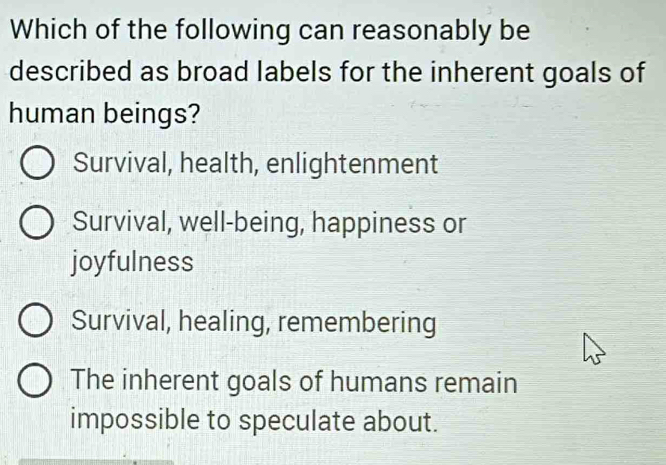 Which of the following can reasonably be
described as broad labels for the inherent goals of
human beings?
Survival, health, enlightenment
Survival, well-being, happiness or
joyfulness
Survival, healing, remembering
The inherent goals of humans remain
impossible to speculate about.