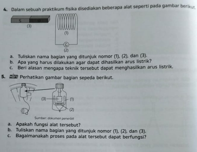 Dalam sebuah praktikum fisika disediakan beberapa alat seperti pada gambar beriku 
S 0 
(3) 
a. Tuliskan nama bagian yang ditunjuk nomor (1), (2), dan (3). 
b. Apa yang harus dilakukan agar dapat dihasilkan arus listrik? 
c. Beri alasan mengapa teknik tersebut dapat menghasilkan arus listrik. 
5. ts Perhatikan gambar bagian sepeda berikut. 
Sumber: dokumen penerbit 
a. Apakah fungsi alat tersebut? 
b. Tuliskan nama bagian yang ditunjuk nomor (1), (2), dan (3). 
c. Bagaimanakah proses pada alat tersebut dapat berfungsi?