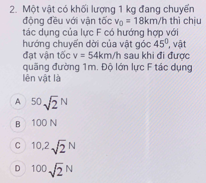 Một vật có khối lượng 1 kg đang chuyển
động đều với vận tốc v_0=18km/h thì chịu
tác dụng của lực F có hướng hợp với
hướng chuyển dời của vật góc 45° , vật
đạt vận tốc v=54km/h sau khi đi được
quãng đường 1m. Độ lớn lực F tác dụng
lên vật là
A^(50)sqrt 2^(N
B 100 N
C 10,2sqrt 2)N
D 100sqrt(2)NN