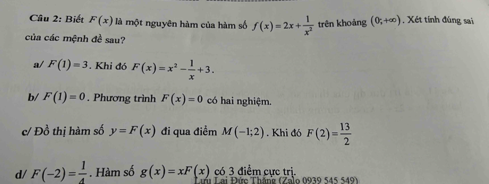 Biết F(x) là một nguyên hàm của hàm số f(x)=2x+ 1/x^2  trên khoảng (0;+∈fty ). Xét tính đúng sai 
của các mệnh đề sau? 
a/ F(1)=3. Khi đó F(x)=x^2- 1/x +3. 
b/ F(1)=0. Phương trình F(x)=0 có hai nghiệm. 
c/ Đồ thị hàm số y=F(x) đi qua điểm M(-1;2). Khi đó F(2)= 13/2 
có 3 điểm cực trị. 
d/ F(-2)= 1/4 . Hàm số g(x)=xF(x) Lưu Lai Đức Thăng (Zalo 0939 545 549)