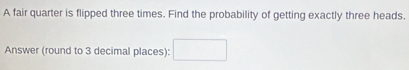 A fair quarter is flipped three times. Find the probability of getting exactly three heads. 
Answer (round to 3 decimal places): □