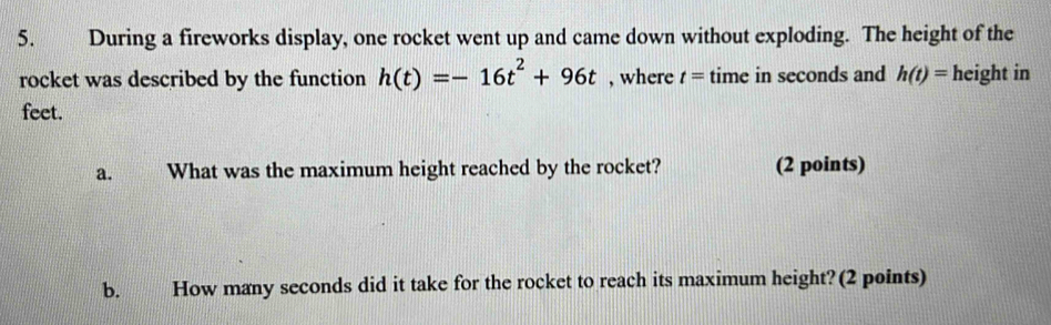 During a fireworks display, one rocket went up and came down without exploding. The height of the 
rocket was described by the function h(t)=-16t^2+96t , where t= time in seconds and h(t)= height in
feet. 
a. What was the maximum height reached by the rocket? (2 points) 
b. How many seconds did it take for the rocket to reach its maximum height? (2 points)