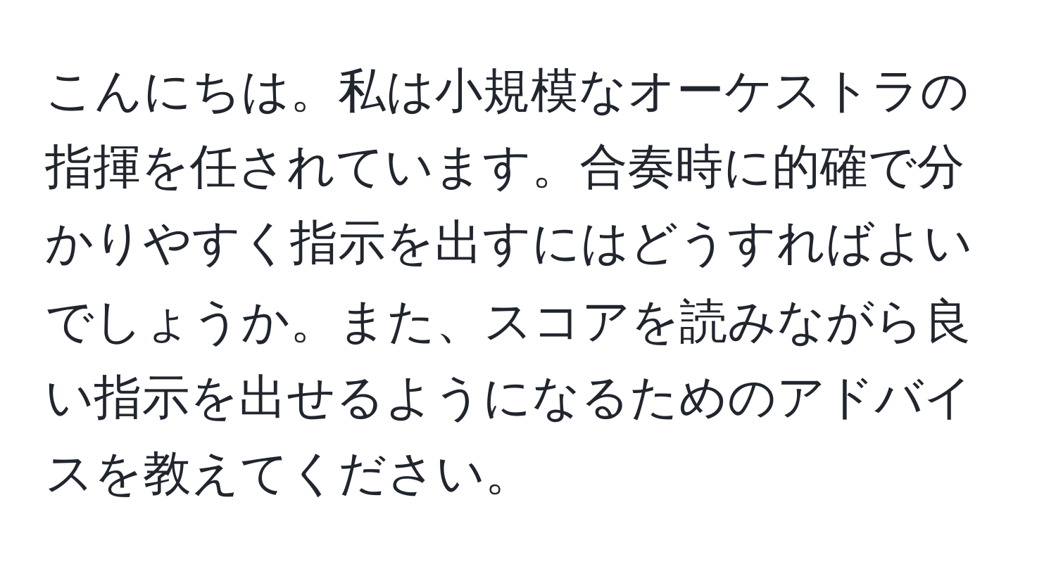 こんにちは。私は小規模なオーケストラの指揮を任されています。合奏時に的確で分かりやすく指示を出すにはどうすればよいでしょうか。また、スコアを読みながら良い指示を出せるようになるためのアドバイスを教えてください。