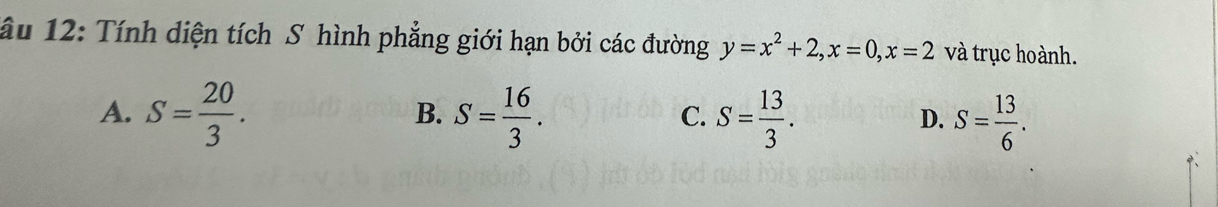 âu 12: Tính diện tích S hình phẳng giới hạn bởi các đường y=x^2+2, x=0, x=2 và trục hoành.
A. S= 20/3 . S= 16/3 . S= 13/3 . S= 13/6 . 
B.
C.
D.