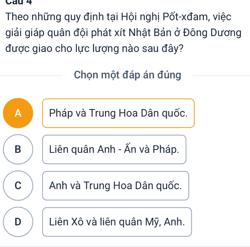 Cau 4
Theo những quy định tại Hội nghị Pốt-xđam, việc
giải giáp quân đội phát xít Nhật Bản ở Đông Dương
được giao cho lực lượng nào sau đây?
Chọn một đáp án đúng_
A Pháp và Trung Hoa Dân quốc.
B Liên quân Anh - Ấn và Pháp.
C Anh và Trung Hoa Dân quốc.
D Liên Xô và liên quân Mỹ, Anh.