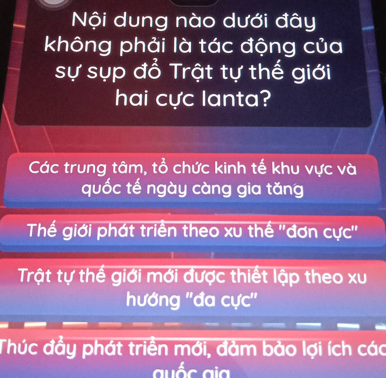 Nội dung nào dưới đây
không phải là tác động của
sự sụp đổ Trật tự thế giới
hai cực lanta?
Các trung tâm, tổ chức kinh tế khu vực và
quốc tế ngày càng gia tăng
Thế giới phát triển theo xu thế ''đơn cực''
Trật tự thế giới mới được thiết lập theo xu
hướng ''đa cực''
Thúc đầy phát triển mới, đảm bảo lợi ích các
auốc ai