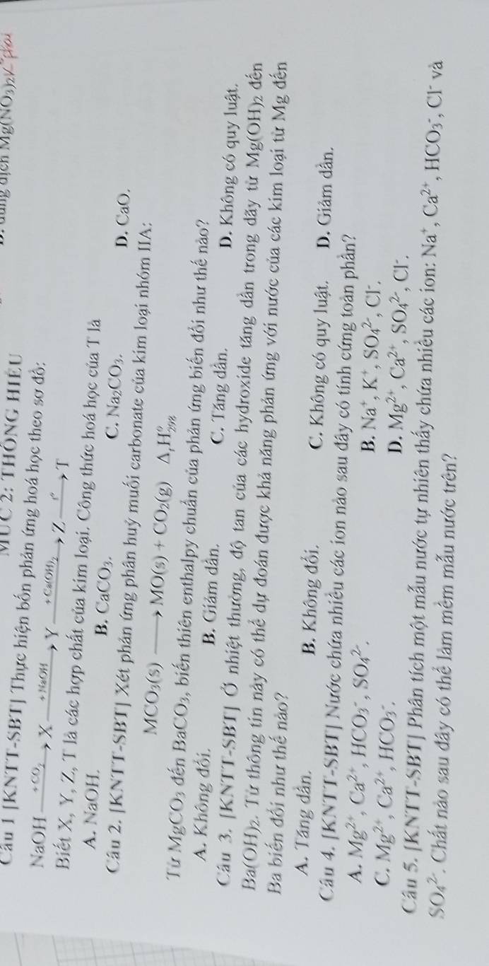 MUC 2: thông hiệu
Mg(NO_3)_2V
Cầu 1 [KNTT-SBT] Thực hiện bốn phản ứng hoá học theo sơ đồ:
NaOH xrightarrow +CO_2X _  + NaOH   Y xrightarrow +Ca(OH)_2 Z_ '' T
Biết X, Y, Z, T là các hợp chất của kim loại. Công thức hoá học của T là
A. NaOH. B. CaCO_3. C. Na_2CO_3.
D. ( a^0
Câu 2. [KNTT-SBT] Xét phản ứng phân huỷ muối carbonate của kim loại nhóm IIA:
MCO_3(s)to MO(s)+CO_2(g) △ _tH_(298)°
Từ MgCO_3 đến BaCO_3 , biến thiên enthalpy chuẩn của phản ứng biến đổi như thế nào?
A. Không đổi. B. Giảm dân. C. Tăng dân. D. Không có quy luật.
Câu 3. [KNTT-SBT] Ở nhiệt thường, độ tan của các hydroxide tăng dẫn trong dãy từ Mg(OH)_2 đến
Ba(OH)_2.. Từ thông tin này có thể dự đoán được khả năng phản ứng với nước của các kim loại từ Mg đến
Ba biến đổi như thế nào?
A. Táng dân. B. Không đổi. C. Không có quy luật. D. Giâm dần.
Câu 4. [KNTT-SBT Nước chứa nhiều các ion nào sau đây có tính cứng toàn phần?
A. Mg^(2+),Ca^(2+),HCO_3^(-,SO_4^2. , Cr.
B. Na^+),K^+,SO_4^((2-)
C. Mg^2+),Ca^(2+),HCO_3. , Cl.
D. Mg^(2+),Ca^(2+),SO_4^((2-)
Câu 5. [KNTT-SBT] Phân tích một mẫu nước tự nhiên thấy chứa nhiều các ion: Na^+),Ca^(2+),HCO_3^- , Cl và
SO_4^(2-) 1. Chất nào sau đây có thể làm mêm mẫu nước trên?
