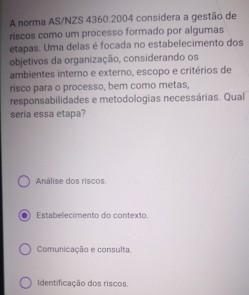 A norma AS/NZS 436( ):2004 considera a gestão de
riscos como um processo formado por algumas
etapas. Uma delas é focada no estabelecimento dos
objetivos da organização, considerando os
ambientes interno e externo, escopo e critérios de
risco para o processo, bem como metas,
responsabilidades e metodologias necessárias. Qual
seria essa etapa?
Análise dos riscos.
Estabelecimento do contexto.
Comunicação e consulta.
Identificação dos riscos.