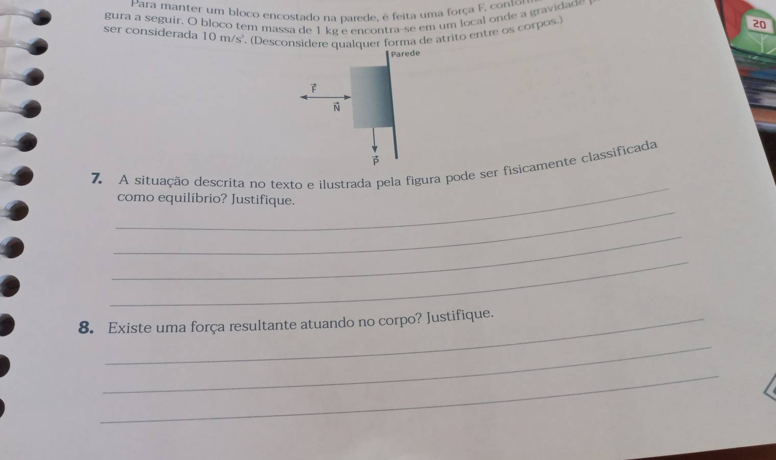 Para manter um bloco encostado na parede, é feita uma força F, contor 
gura a seguir. O bloco tem massa de 1 kg e encontra-se em um local onde a gravidade 
ser considerada 10m/s^2. (Desconsidere qualquer forma de atrito entre os corpos.) 
20 
Parede 
F 
N 

_ 
7. A situação descrita no texto e ilustrada pela figura pode ser fisicamente classificada 
_ 
como equilíbrio? Justifique. 
_ 
_ 
8. Existe uma força resultante atuando no corpo? Justifique. 
_ 
_