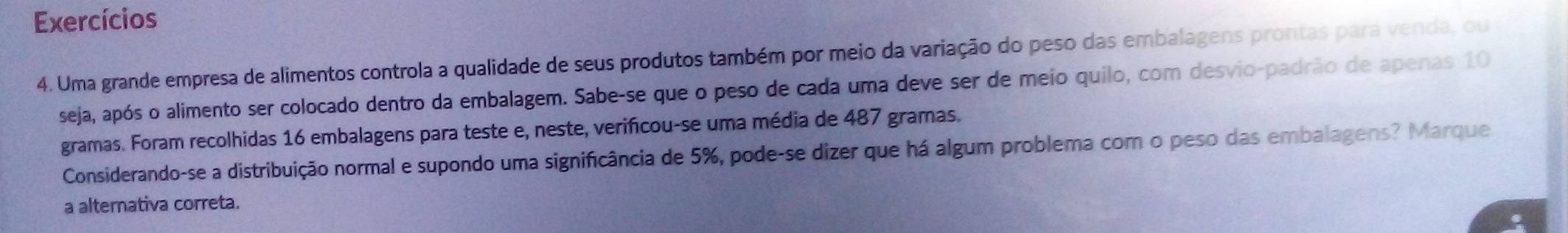 Exercícios 
4. Uma grande empresa de alimentos controla a qualidade de seus produtos também por meio da variação do peso das embalagens prontas para venda, ou 
seja, após o alimento ser colocado dentro da embalagem. Sabe-se que o peso de cada uma deve ser de meio quilo, com desvio-padrão de apenas 10
gramas. Foram recolhidas 16 embalagens para teste e, neste, verificou-se uma média de 487 gramas. 
Considerando-se a distribuição normal e supondo uma significância de 5%, pode-se dizer que há algum problema com o peso das embalagens? Marque 
a alternativa correta.