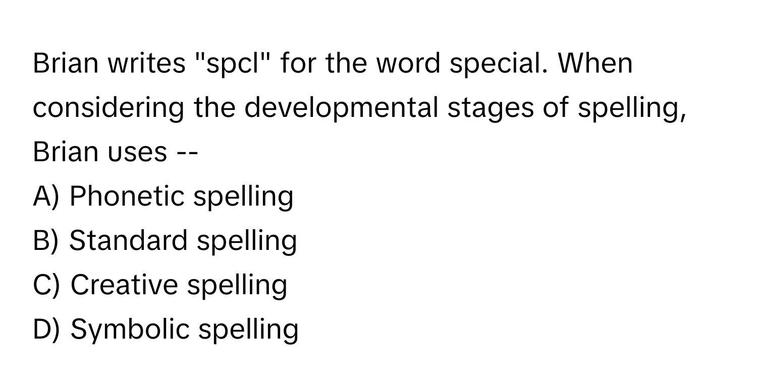 Brian writes "spcl" for the word special. When considering the developmental stages of spelling, Brian uses --

A) Phonetic spelling 
B) Standard spelling 
C) Creative spelling 
D) Symbolic spelling