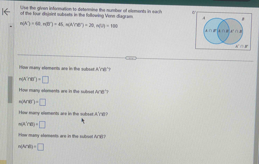 Use the given information to determine the number of elements in each U
of the four disjoint subsets in the following Venn diagram.
n(A')=60,n(B')=45,n(A'∩ B')=20,n(U)=100
How many elements are in the subset A'∩ B' ?
n(A'∩ B')=□
How many elements are in the subset A∩ B' ?
n(A∩ B')=□
How many elements are in the subset A'∩ B ?
n(A'∩ B)=□
How many elements are in the subset A∩B?
n(A∩ B)=□