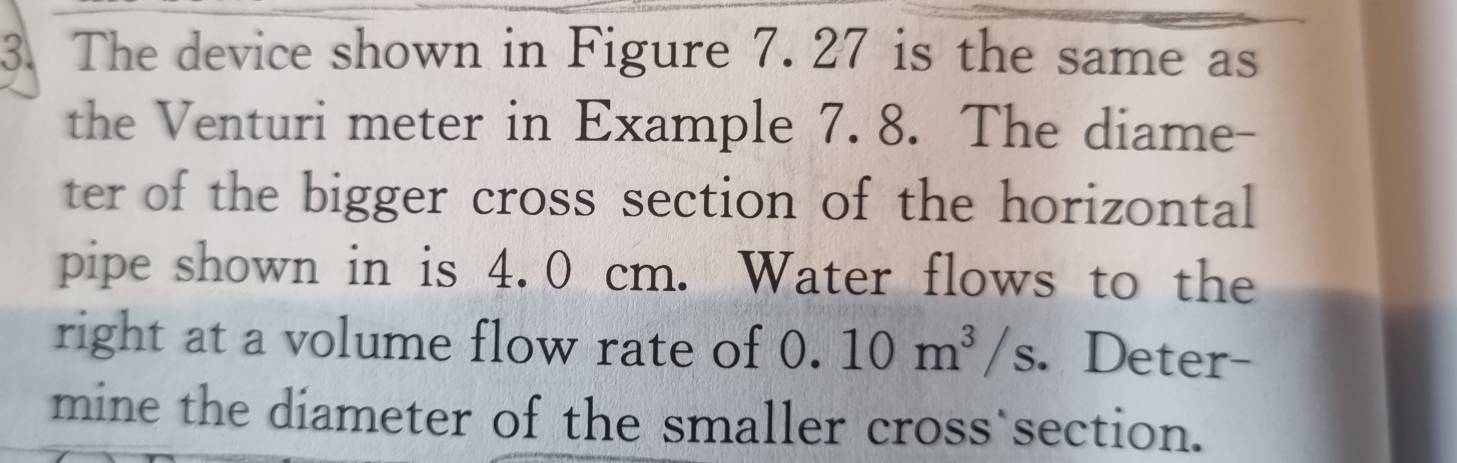 The device shown in Figure 7. 27 is the same as 
the Venturi meter in Example 7. 8. The diame- 
ter of the bigger cross section of the horizontal 
pipe shown in is 4.0 cm. Water flows to the 
right at a volume flow rate of 0.10m^3/s. Deter- 
mine the diameter of the smaller cross section.