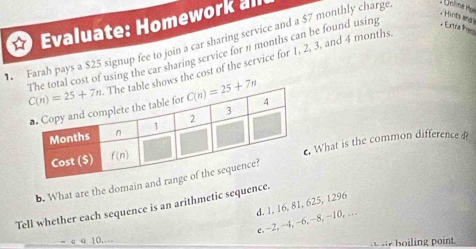 Hint a
Evaluate: Homework all
* Extra Pc
Farah pays a $25 signup fee to join a car sharing service and a $7 monthly charge
cost of using the car sharing service for 1 months can be found using hows the cost of the service for 1, 2, 3, and 4 months
. What is the common difference ?
b. What are the domain and r
d. 1, 16, 81, 625, 1296
Tell whether each sequence is an arithmetic sequence.
e. -2, -4, -6, -8, -10, …
10,..
t eir  boiling point.