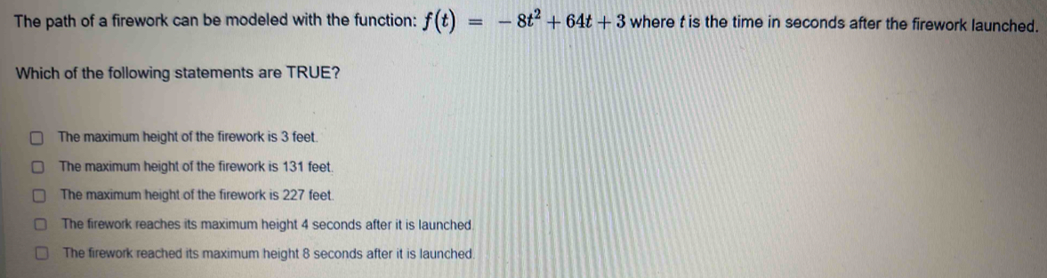 The path of a firework can be modeled with the function: f(t)=-8t^2+64t+3 where t is the time in seconds after the firework launched.
Which of the following statements are TRUE?
The maximum height of the firework is 3 feet.
The maximum height of the firework is 131 feet.
The maximum height of the firework is 227 feet.
The firework reaches its maximum height 4 seconds after it is launched.
The firework reached its maximum height 8 seconds after it is launched.