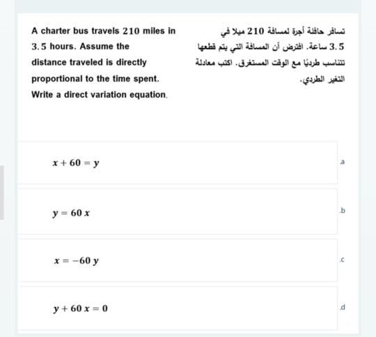 A charter bus travels 210 miles in Xe 210 délnal s i d âle pálnã
3.5 hours. Assume the Iga bā py gill débuall of Gal ,dc lu 3.5
distance traveled is directly ta qisl all Cégll de Gol qu
proportional to the time spent.
6hil yiā]
Write a direct variation equation
x+60=y .a
y=60x .b
x=-60y .C
y+60x=0 .d