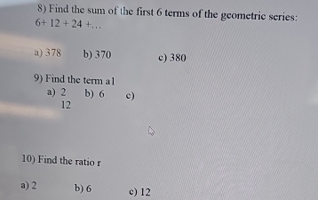 Find the sum of the first 6 terms of the geometric series:
6+12+24+...
a) 378 b) 370 c) 380
9) Find the term a1
a) 2 b) 6 c)
12
10) Find the ratio r
a) 2 b) 6 c) 12