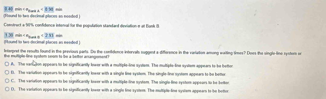 0.40min <0.90min
(Round to two decimal places as needed.)
Construct a 90% confidence interval for the population standard deviation σ at Bank B
1.30min <2.93min
(Round to two decimal places as needed )
Interpret the results found in the previous parts. Do the confidence intervals suggest a difference in the variation among waiting times? Does the single-line system or
the multiple-line system seem to be a better arrangement?
A. The variu tion appears to be significantly lower with a multiple-line system. The multiple-line system appears to be better
B. The variation appears to be significantly lower with a single line system. The single-line system appears to be better
C. The variation appears to be significantly lower with a multiple-line system. The single-line system appears to be better
D. The variation appears to be significantly lower with a single line system. The multiple-line system appears to be better.