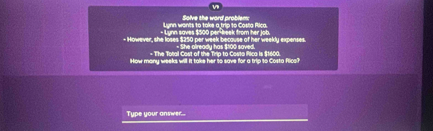 Solve the word problem: 
Lynn wants to take a trip to Costa Rica. 
- Lynn saves $500 per week from her Job. 
- However, she loses $250 per week because of her weekly expenses. 
- She already has $100 saved. 
- The Total Cost of the Trip to Costa Rica is $1600. 
How many weeks will it take her to save for a trip to Costa Rica? 
Type your answer...