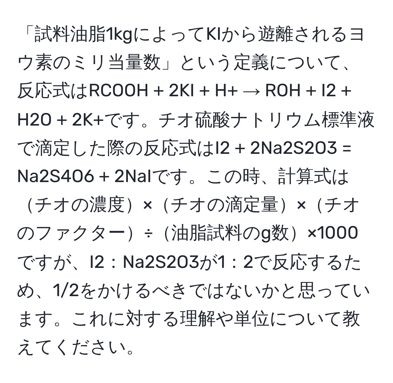 「試料油脂1kgによってKIから遊離されるヨウ素のミリ当量数」という定義について、反応式はRCOOH + 2KI + H+ → ROH + I2 + H2O + 2K+です。チオ硫酸ナトリウム標準液で滴定した際の反応式はI2 + 2Na2S2O3 = Na2S4O6 + 2NaIです。この時、計算式はチオの濃度×チオの滴定量×チオのファクター÷油脂試料のg数×1000ですが、I2：Na2S2O3が1：2で反応するため、1/2をかけるべきではないかと思っています。これに対する理解や単位について教えてください。