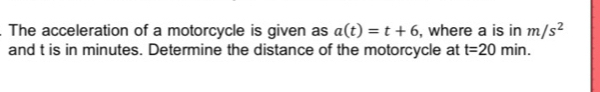 The acceleration of a motorcycle is given as a(t)=t+6 , where a is in m/s^2
and t is in minutes. Determine the distance of the motorcycle at t=20min.