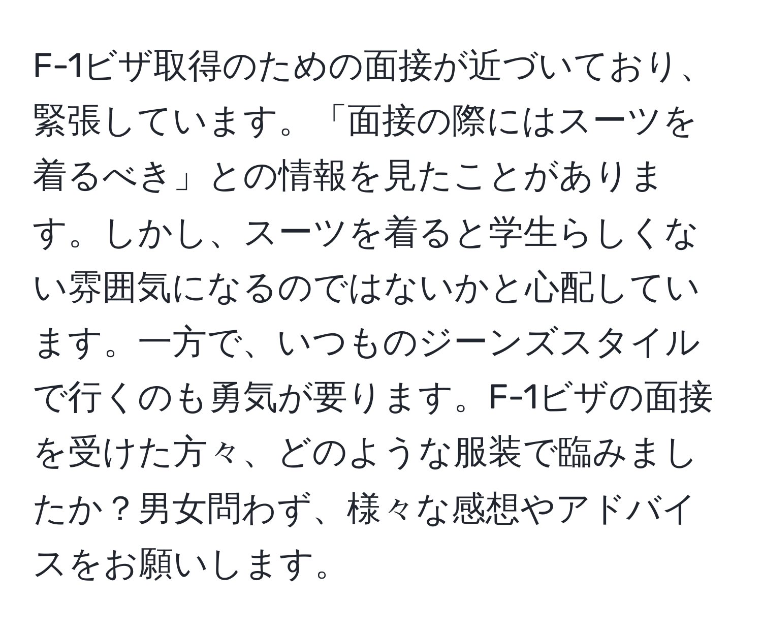 F-1ビザ取得のための面接が近づいており、緊張しています。「面接の際にはスーツを着るべき」との情報を見たことがあります。しかし、スーツを着ると学生らしくない雰囲気になるのではないかと心配しています。一方で、いつものジーンズスタイルで行くのも勇気が要ります。F-1ビザの面接を受けた方々、どのような服装で臨みましたか？男女問わず、様々な感想やアドバイスをお願いします。