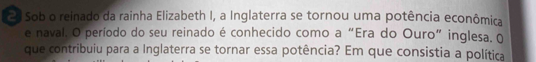 Sob o reinado da rainha Elizabeth I, a Inglaterra se tornou uma potência econômica 
e naval. O período do seu reinado é conhecido como a “Era do Ouro” inglesa. 0 
que contribuiu para a Inglaterra se tornar essa potência? Em que consistia a política