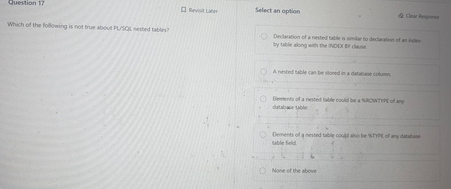 Revisit Later Select an option & Clear Response
Which of the following is not true about PL/SQL nested tables?
Declaration of a nested table is similar to declaration of an index-
by table along with the INDEX BY clause.
A nested table can be stored in a database column.
Elements of a nested table could be a % ROWTYPE of any
database table.
Elements of a nested table could also be % TYPE of any database
table field.
None of the above