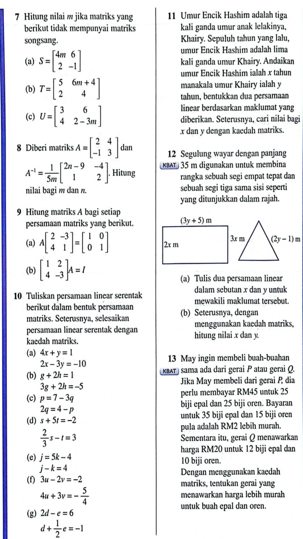 Hitung nilai m jika matriks yang 11 Umur Encik Hashim adalah tiga
berikut tidak mempunyai matriks kali ganda umur anak lelakinya,
songsang. Khairy. Sepuluh tahun yang lalu,
umur Encik Hashim adalah lima
(a) S=beginbmatrix 4m&6 2&-1endbmatrix kali ganda umur Khairy. Andaikan
umur Encik Hashim ialah x tahun
(b) T=beginbmatrix 5&6m+4 2&4endbmatrix manakala umur Khairy ialah y
tahun, bentukkan dua persamaan
(c) U=beginbmatrix 3&6 4&2-3mendbmatrix
linear berdasarkan maklumat yang
diberikan. Seterusnya, cari nilai bagi
x dan y dengan kaedah matriks.
8 Diberi matriks A=beginbmatrix 2&4 -1&3endbmatrix dan
12 Segulung wayar dengan panjang
KBAT 35 m digunakan untuk membina
A^(-1)= 1/5m beginbmatrix 2n-9&-4 1&2endbmatrix . Hitung
rangka sebuah segi empat tepat dan
nilai bagi m dan n. sebuah segi tiga sama sisi seperti
yang ditunjukkan dalam rajah.
9 Hitung matriks A bagi setiap
persamaan matriks yang berikut.
(a) Abeginbmatrix 2&-3 4&1endbmatrix =beginbmatrix 1&0 0&1endbmatrix
(b) beginbmatrix 1&2 4&-3endbmatrix A=I
(a) Tulis dua persamaan linear
dalam sebutan x dan y untuk
10 Tuliskan persamaan linear serentak
mewakili maklumat tersebut.
berikut dalam bentuk persamaan
(b) Seterusnya, dengan
matriks. Seterusnya, selesaikan
menggunakan kaedah matriks,
persamaan linear serentak dengan
hitung nilai x dan y.
kaedah matriks.
(a) 4x+y=1
13 May ingin membeli buah-buahan
2x-3y=-10
KBAT) sama ada dari gerai P atau gerai Q.
(b) g+2h=1
Jika May membeli dari gerai P dia
3g+2h=-5
perlu membayar RM45 untuk 25
(c) p=7-3q
biji epal dan 25 biji oren. Bayaran
2q=4-p
(d) s+5t=-2
untuk 35 biji epal dan 15 biji oren
pula adalah RM2 lebih murah.
 2/3 s-t=3
Sementara itu, gerai Q menawarkan
harga RM20 untuk 12 biji epal dan
(e) j=5k-4
10 biji oren.
j-k=4
Dengan menggunakan kaedah
(f) 3u-2v=-2
matriks, tentukan gerai yang
4u+3v=- 5/4 
menawarkan harga lebih murah
untuk buah epal dan oren.
(g) 2d-e=6
d+ 1/2 e=-1