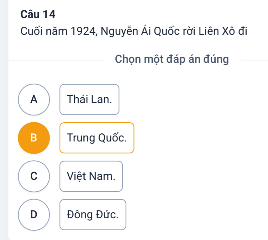 Cuối năm 1924, Nguyễn Ái Quốc rời Liên Xô đi
Chọn một đáp án đúng
A Thái Lan.
B Trung Quốc.
C Việt Nam.
D Đông Đức.