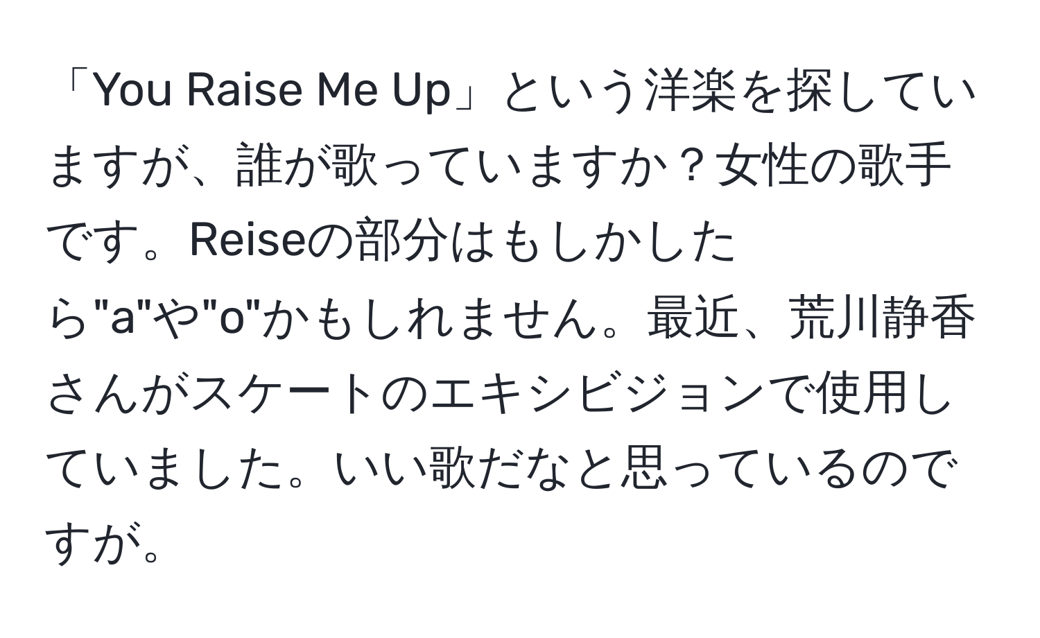 「You Raise Me Up」という洋楽を探していますが、誰が歌っていますか？女性の歌手です。Reiseの部分はもしかしたら"a"や"o"かもしれません。最近、荒川静香さんがスケートのエキシビジョンで使用していました。いい歌だなと思っているのですが。