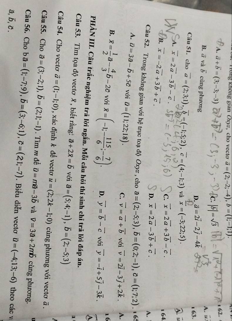 Tong không gian Oxyz, cho vectơ vector a=(2;-2;-4),b=(1;-1;1).
A. vector a+vector b=(3;-3;-3)
1 62.
Ic. |vector b|=sqrt(3)
A. u.
B. vector a và vector b cùng phương
D. vector a=2vector i-2vector j-4vector k
1 63.
Câu 51. cho vector a=(2;3;1),vector b=(-1;5;2),vector c=(4;-1;3) và overline x=(-3;22;5).
A. vector x=2vector a-3vector b-vector c.
D u
C. vector x=2vector a+3vector b-vector c.
1 64
B. vector x=-2vector a+3vector b+vector c. D. vector x=2vector a-3vector b+vector c.
A.
Câu 52. Trong không gian với hệ trục toạ độ Oxyz , cho vector a=(2;-5;3),vector b=(0;2;-1),vector c=(1;7;2). 6
A. vector u=3vector a-vector b+5vector c với overline u=(11;22;18).
C. vector v=vector a+vector b với vector v=2vector i-3vector j+2vector k. A.
16
B. overline x= 1/2 vector a- 4/3 overline b-2overline c với overline x=(-1;- 115/6 ;- 7/6 ). D. vector y=vector b-vector c với vector y=-vector i+5vector j-3vector k.
A
PHÀN III. Câu trắc nghiệm trả lời ngắn. Mỗi câu hỏi thí sinh chỉ trả lời đáp án.
Câu 53. Tìm tọa độ vectơ  , biết rằng: vector a+2vector x=vector b với vector a=(5;4;-1),vector b=(2;-5;3)
1
 
Câu 54. Cho vectơ vector a=(1;-1;0) , xác định k để vectơ vector u=(2;2k-1;0) ùng phương với vectơ vector a.
Câu 55. Cho vector a=(3;-2;1),vector b=(2;1;-1) Tìm m đề vector u=mvector a-3vector b và vector v=3vector a+2mvector b cùng phương.
Câu 56. Cho bvector a=(1;-7;9),vector b=(3;-6;1),vector c=(2,1;-7). Biểu diễn vectơ vector u=(-4;13;-6) theo các v
a, vector b,vector c.