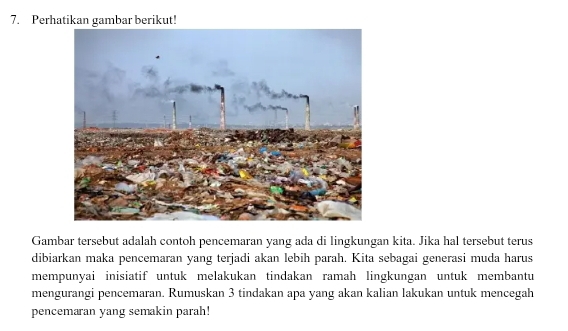 Perhatikan gambar berikut! 
Gambar tersebut adalah contoh pencemaran yang ada di lingkungan kita. Jika hal tersebut terus 
dibiarkan maka pencemaran yang terjadi akan lebih parah. Kita sebagai generasi muda harus 
mempunyai inisiatif untuk melakukan tindakan ramah lingkungan untuk membantu 
mengurangi pencemaran. Rumuskan 3 tindakan apa yang akan kalian lakukan untuk mencegah 
pencemaran yang semakin parah!