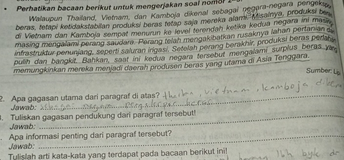 Perhatikan bacaan berikut untuk mengerjakan soal nomor 2 
Walaupun Thailand, Vietnam, dan Kamboja dikenal sebagai negara-negara pengeksp 
beras, tetapi ketidakstabilan produksi beras tetap saja mereka alami, Misalnya, produksi be 
di Vietnam dan Kamboja sempat menurun ke level terendah ketika kedua negara ini masin 
masing mengalami perang saudara. Perang telah mengakibatkan rusaknya lahan pertanian 
infrastruktur penunjang, seperti saluran irigasi. Setelah perang berakhir, produksi beras perah 
pulih dan bangkit. Bahkan, saat ini kedua negara tersebut mengalami surplus beras ya 
memungkinkan mereka menjadi daerah produsen beras yang utama di Asia Tenggara. 
Sumber: Lip 
2. Apa gagasan utama dari paragraf di atas? 
Jawab: 
. Tuliskan gagasan pendukung dari paragraf tersebut! 
Jawab: 
. Apa informasi penting dari paragraf tersebut? 
Jawab: 
Tulislah arti kata-kata yang terdapat pada bacaan berikut ini!