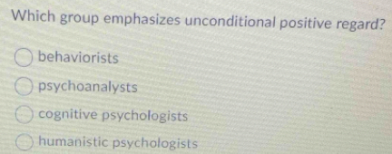 Which group emphasizes unconditional positive regard?
behaviorists
psychoanalysts
cognitive psychologists
humanistic psychologists