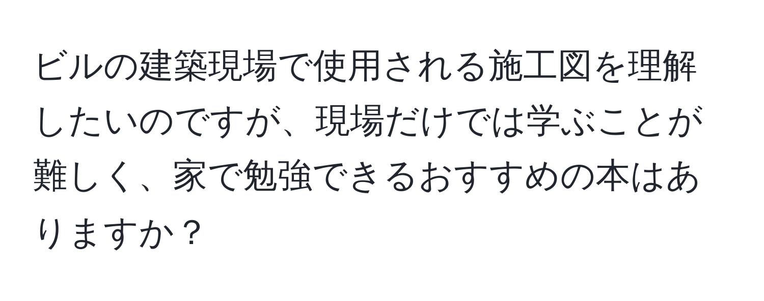 ビルの建築現場で使用される施工図を理解したいのですが、現場だけでは学ぶことが難しく、家で勉強できるおすすめの本はありますか？