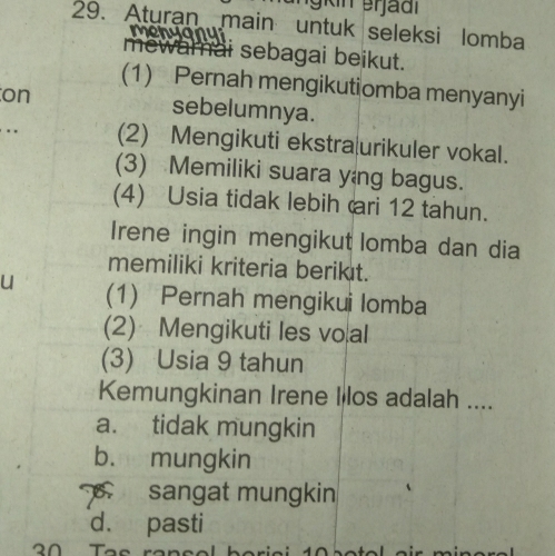 Aturan main untuk seleksi lomba
menyany
mew mai sebagai beikut.
(1) Pernah mengikutiomba menyanyi
on sebelumnya.
. (2) Mengikuti ekstra urikuler vokal.
(3) Memiliki suara yang bagus.
(4) Usia tidak lebih ari 12 tahun.
Irene ingin mengikut lomba dan dia
memiliki kriteria berikıt.
u (1) Pernah mengikui lomba
(2) Mengikuti les vo al
(3) Usia 9 tahun
Kemungkinan Irene I los adalah ....
a. tidak mungkin
b. mungkin
sangat mungkin
d. pasti