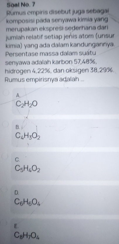 Soal No. 7
Rumus empiris disebut juga sebaga
komposisi pada senyawa kimia yang
merupakan ekspresi seḍerhana dari
jumlah relatif setiap jenis atom (unsur
kimia) yang ada dalam kandungannya.
Persentase massa dalam suatu
senyawa adalah karbon 57, 48%,
hidrogen 4, 22%, dan oksigen 38, 29%.
Rumus empirisnya adalah ...
A.
C_2H_2O
B.
C_4H_3O_2
C.
C_5H_4O_2
D.
C_6H_6O_4
E.
C_8H_7O_4