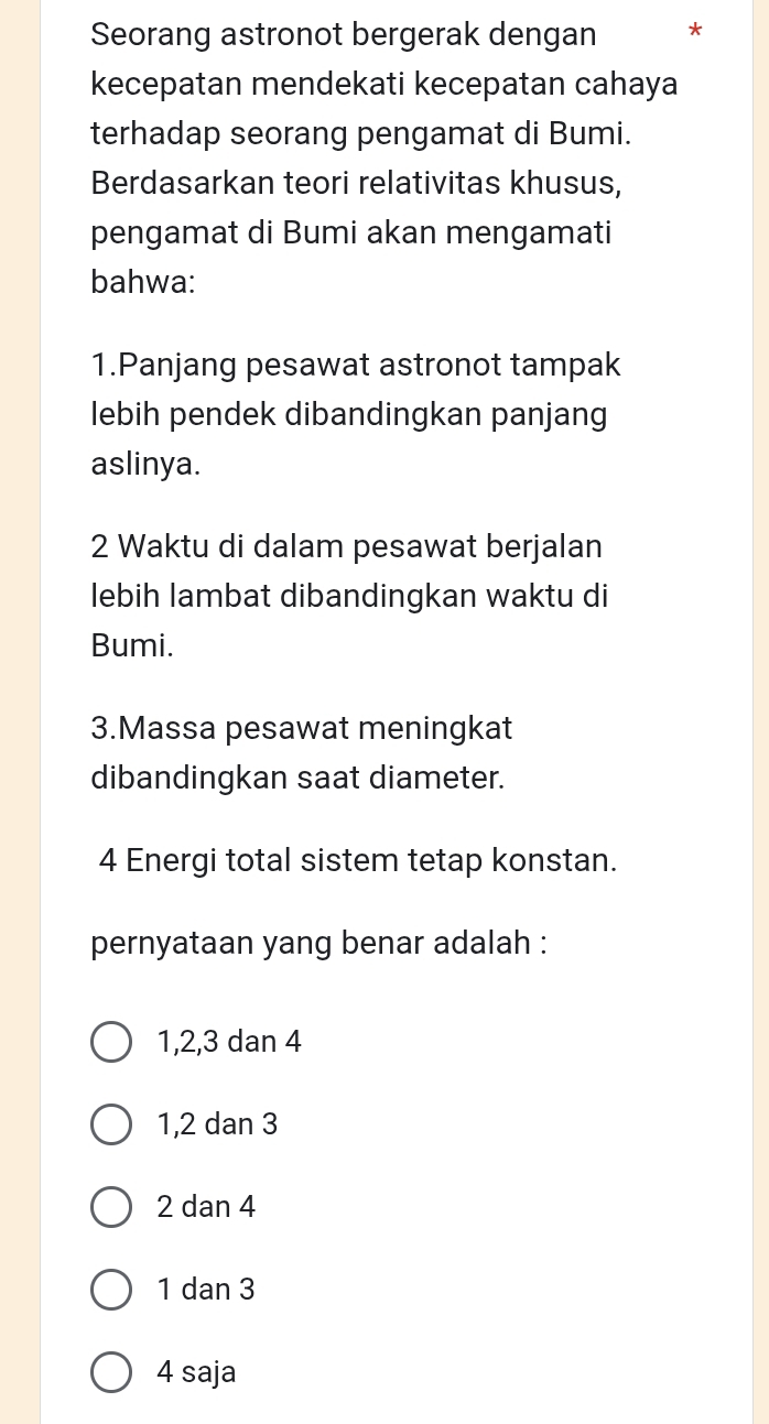 Seorang astronot bergerak dengan *
kecepatan mendekati kecepatan cahaya
terhadap seorang pengamat di Bumi.
Berdasarkan teori relativitas khusus,
pengamat di Bumi akan mengamati
bahwa:
1.Panjang pesawat astronot tampak
lebih pendek dibandingkan panjang
aslinya.
2 Waktu di dalam pesawat berjalan
lebih lambat dibandingkan waktu di
Bumi.
3.Massa pesawat meningkat
dibandingkan saat diameter.
4 Energi total sistem tetap konstan.
pernyataan yang benar adalah :
1, 2, 3 dan 4
1, 2 dan 3
2 dan 4
1 dan 3
4 saja