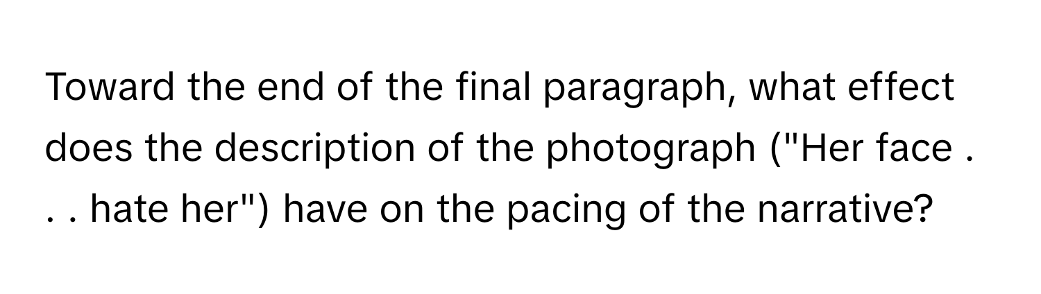 Toward the end of the final paragraph, what effect does the description of the photograph ("Her face . . . hate her") have on the pacing of the narrative?