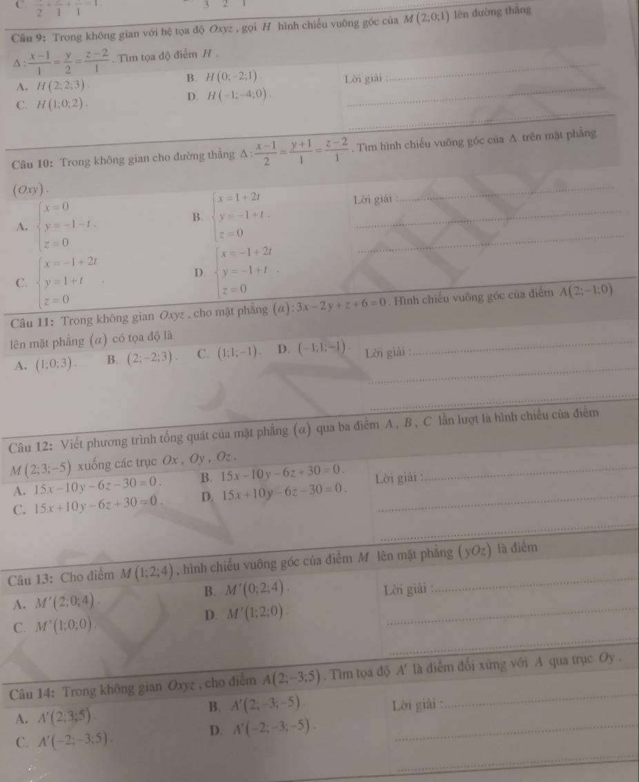 C. frac 2+frac 1+frac 1=1
3
Câu 9: Trong không gian với hệ tọa độ Oxyz , gọi H hình chiếu vuông gốc của M(2;0;1) lên đường thắng
∆:  (x-1)/1 = y/2 = (z-2)/1 . Tim tọa độ điểm H ._
A. H(2;2;3)
_
B. H(0;-2;1).
Lời giải :
C. H(1:0:2).
D. H(-1;-4;0).
_
Câu 10: Trong không gian cho đường thắng △ : (x-1)/2 = (y+1)/1 = (z-2)/1 . Tìm hình chiếu vuông góc của A trên mặt phẳng
(O y) .
_
A. beginarrayl x=0 y=-1-t. z=0endarray.
B. beginarrayl x=1+2t y=-1+t. z=0endarray.
_
Lời giải
C. beginarrayl x=-1+2t y=1+t z=0endarray.
D. beginarrayl x=-1+2t y=-1+t z=0endarray.
_
_
_
Câu 11: Trong không gian Oxyz , cho mặt phẳng (alpha ):3x-2y+z+6=0. Hình chiếu vuông gốc của điểm A(2;-1;0)
lên mặt phẳng (α) có tọa độ là
_
A. (1;0;3). B. (2;-2;3). C. (1;1;-1). D. (-1;1;-1). Lời giải_
_
_
_
Câu 12: Viết phương trình tổng quát của mặt phẳng (α) qua ba điểm A, B, C lần lượt là hình chiều của điễm
M (2;3;-5) xuống các trục Ox , Oy , Oz .
A. 15x-10y-6z-30=0. B. 15x-10y-6z+30=0. _
_
C. 15x+10y-6z+30=0. D. 15x+10y-6z-30=0. Lời giải :
Câu 13: Cho điểm M(1;2;4) , hình chiếu vuông góc của điểm M lên mặt phẳng (yOz) là điểm
_
B. M'(0;2;4).
A. M'(2;0;4). Lời giải :
_
C. M'(1;0;0).
D. M'(1;2;0).
Câu 14: Trong không gian Oxyz , cho điểm A(2;-3;5). Tìm tọa độ A' là điểm đối xứng với A qua trục Oy .
B. A'(2;-3;-5).
A. A'(2;3;5). Lời giải :
_
C. A'(-2;-3;5).
D. A'(-2;-3;-5). _