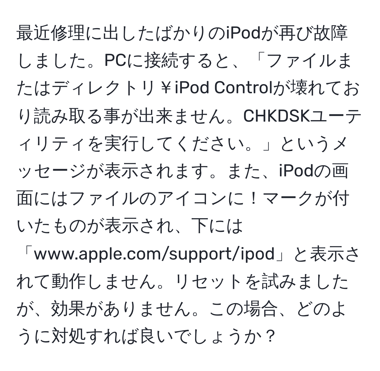 最近修理に出したばかりのiPodが再び故障しました。PCに接続すると、「ファイルまたはディレクトリ￥iPod Controlが壊れており読み取る事が出来ません。CHKDSKユーティリティを実行してください。」というメッセージが表示されます。また、iPodの画面にはファイルのアイコンに！マークが付いたものが表示され、下には「www.apple.com/support/ipod」と表示されて動作しません。リセットを試みましたが、効果がありません。この場合、どのように対処すれば良いでしょうか？