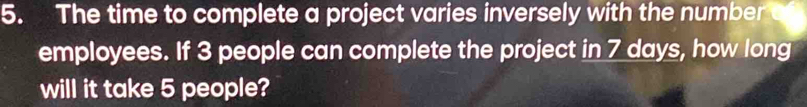 The time to complete a project varies inversely with the number 
employees. If 3 people can complete the project in 7 days, how long 
will it take 5 people?