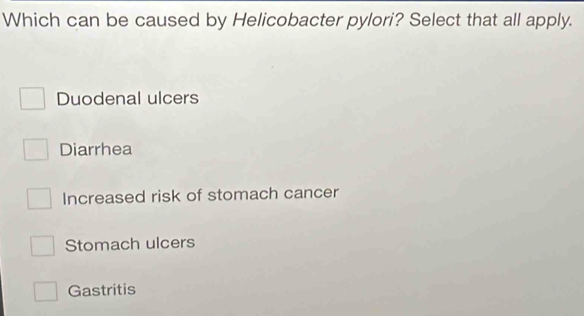 Which can be caused by Helicobacter pylori? Select that all apply.
Duodenal ulcers
Diarrhea
Increased risk of stomach cancer
Stomach ulcers
Gastritis