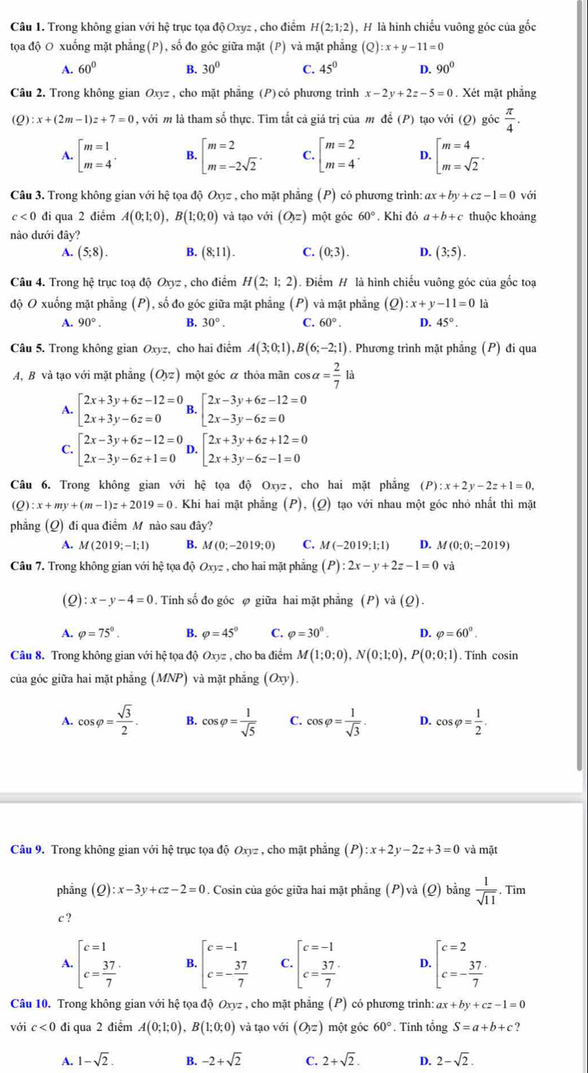 Trong không gian với hệ trục tọa độ Oxyz , cho điểm H(2;1;2) H là hình chiếu vuông góc của gốc
tọa độ O xuống mặt phẳng(P), số đo góc giữa mặt (P) và mặt phẳng (Q):x+y-11=0
A. 60° B. 30° C. 45° D. 90°
Câu 2. Trong không gian Oxyz , cho mặt phăng (P) có phương trình x-2y+2z-5=0. Xét mặt phẳng
(Q) :x+(2m-1)z+7=0 , với m là tham số thực. Tìm tất cả giá trị của m để (P) tạo với (Q) góc  π /4 .
A. beginbmatrix m=1 m=4^(·) B. beginarrayl m=2 m=-2sqrt(2)endarray. . C. beginbmatrix m=2 m=4^(·) D. beginarrayl m=4 m=sqrt(2)endarray. .
Câu 3. Trong không gian với hệ tọa độ Oxyz , cho mặt phẳng (P) có phương trình: ax+by+cz-1=0 với
c<0</tex> đi qua 2 điểm A(0;1;0),B(1;0;0) và tạo với (O_yz) một góc 60°. Khi đó a+b+c thuộc khoảng
nào dưới đây?
A. (5;8). B. (8;11). C. (0;3). D. (3;5).
Câu 4. Trong hệ trục toạ độ Oxyz , cho điểm H(2;1;2). Điểm # là hình chiếu vuông góc của gốc toạ
độ O xuống mặt phẳng (P), số đo góc giữa mặt phẳng (P) và mặt phẳng (Q) :x+y-11=0 là
B.
A. 90°. 30°. C. 60°. D. 45°.
Câu 5. Trong không gian 0 xyz, cho hai điểm A(3;0;1),B(6;-2;1). Phương trình mặt phẳng (P) đi qua
A, B và tạo với mặt phẳng (Oyz) một góc á thỏa mãn cos alpha = 2/7  là
A. beginarrayl 2x+3y+6z-12=0 2x+3y-6z=0endarray. B. beginarrayl 2x-3y+6z-12=0 2x-3y-6z=0endarray.
C. beginarrayl 2x-3y+6z-12=0 2x-3y-6z+1=0endarray. D. beginarrayl 2x+3y+6z+12=0 2x+3y-6z-1=0endarray.
Câu 6. Trong không gian với hệ tọa độ Oxyz, cho hai mặt phẳng (P):x+2y-2z+1=0,
(Q) :x+my+(m-1)z+2019=0. Khi hai mặt phẳng (P), (Q) tạo với nhau một góc nhỏ nhất thì mặt
phẳng (Q) đi qua điểm M nào sau đây?
A. M(2019;-1;1) B. M(0;-2019;0) C. M(-2019;1;1) D. M(0;0;-2019)
Câu 7. Trong không gian với hhat e 2 tọa độ Oxyz , cho hai mặt phẳng (P):2x-y+2z-1=0 và
(Q) :x-y-4=0. Tinh swidehat 0 đo góc φ giữa hai mặt phẳng (P) và (Q).
A. varphi =75°. B. varphi =45° C. varphi =30^0. D. varphi =60°.
Câu 8. Trong không gian với hệ tọa độ Oxyz , cho ba điểm M(1;0;0),N(0;1;0),P(0;0;1). Tính cosin
của góc giữa hai mặt phẳng ( MNP ) và mặt phắng (Oxy).
A. cos varphi = sqrt(3)/2 . B. cos varphi = 1/sqrt(5)  C. cos varphi = 1/sqrt(3) . D. cos varphi = 1/2 .
Câu 9. Trong không gian với hệ trục tọa độ Oxyz , cho mặt phẳng (P):x+2y-2z+3=0 và mặt
phāng (Q):x-3y+cz-2=0 2. Cosin của góc giữa hai mặt phẳng (P)và (Q) bằng  1/sqrt(11) . Tìm
c ?
A. beginbmatrix c=1 c= 37/7 endarray. B. beginarrayl c=-1 c=- 37/7 endarray. C. beginbmatrix c=-1 c=frac 377endarray.  D. beginbmatrix c=2 c=- 37/7 endarray.
Câu 10. Trong không gian với hệ tọa độ Oxyz , cho mặt phẳng (P) có phương trình: ax+by+cz-1=0
với c<0</tex> đi qua 2 điểm A(0;1;0),B(1;0;0) và tạo với (O_yz) một góc 60°. Tính tổng S=a+b+c ?
A. 1-sqrt(2). B. -2+sqrt(2) C. 2+sqrt(2). D. 2-sqrt(2).