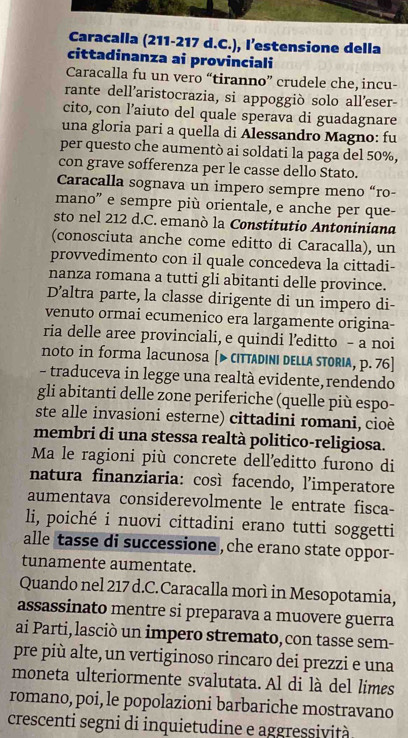 Caracalla (211-217 d.C.), l’estensione della
cittadinanza ai provinciali
Caracalla fu un vero “tiranno” crudele che, incu-
rante dell’aristocrazia, si appoggiò solo alleser-
cito, con l’aiuto del quale sperava di guadagnare
una gloria pari a quella di Alessandro Magno: fu
per questo che aumentò ai soldati la paga del 50%,
con grave sofferenza per le casse dello Stato.
Caracalla sognava un impero sempre meno “ro-
mano' e sempre più orientale, e anche per que-
sto nel 212 d.C. emanò la Constitutio Antoniniana
(conosciuta anche come editto di Caracalla), un
provvedimento con il quale concedeva la cittadi-
nanza romana a tutti gli abitanti delle province.
D’altra parte, la classe dirigente di un impero di-
venuto ormai ecumenico era largamente origina-
ria delle aree provinciali, e quindi l’editto - a noi
noto in forma lacunosa [▶ cıтaDıNı DELLa STOrıa, p. 76]
- traduceva in legge una realtà evidente, rendendo
gli abitanti delle zone periferiche (quelle più espo-
ste alle invasioni esterne) cittadini romani, cioè
membri di una stessa realtà politico-religiosa.
Ma le ragioni più concrete dell’editto furono di
natura finanziaria: così facendo, l’imperatore
aumentava considerevolmente le entrate fisca-
li, poiché i nuovi cittadini erano tutti soggetti
alle tasse di successione , che erano state oppor-
tunamente aumentate.
Quando nel 217 d.C.Caracalla morì in Mesopotamia,
assassinato mentre si preparava a muovere guerra
ai Parti, lasciò un impero stremato, con tasse sem-
pre più alte, un vertiginoso rincaro dei prezzi e una
moneta ulteriormente svalutata. Al di là del limes
romano, poi, le popolazioni barbariche mostravano
crescenti segni di inquietudine e aggressività