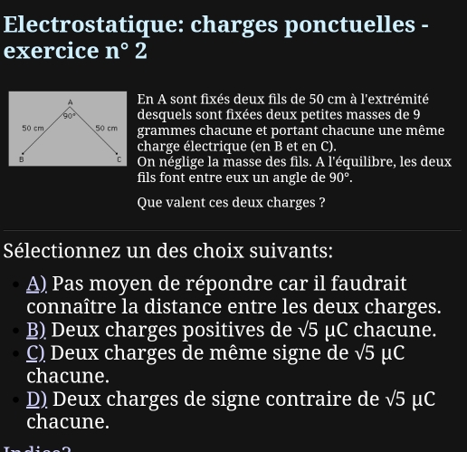 Electrostatique: charges ponctuelles -
exercice n°2
En A sont fixés deux fils de 50 cm à l'extrémité
desquels sont fixées deux petites masses de 9
grammes chacune et portant chacune une même
charge électrique (en B et en C).
On néglige la masse des fils. A l'équilibre, les deux
fils font entre eux un angle de 90°.
Que valent ces deux charges ?
Sélectionnez un des choix suivants:
A) Pas moyen de répondre car il faudrait
connaître la distance entre les deux charges.
B) Deux charges positives de sqrt(5) μC chacune.
C) Deux charges de même signe de sqrt(5) μ C
chacune.
D) Deux charges de signe contraire de sqrt(5) μC
chacune.