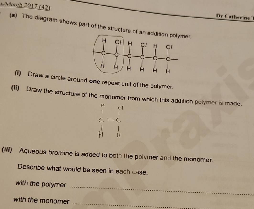 b/March 2017 (42) 
Dr Catherine T 
(a) The diagram shows part of the structure of an r. 
(i) Draw a circle around one repeat unit of the polymer. 
(ii) Draw the structure of the monomer from which this addition polymer is made. 
(iii) Aqueous bromine is added to both the polymer and the monomer. 
Describe what would be seen in each case. 
with the polymer_ 
with the monomer_