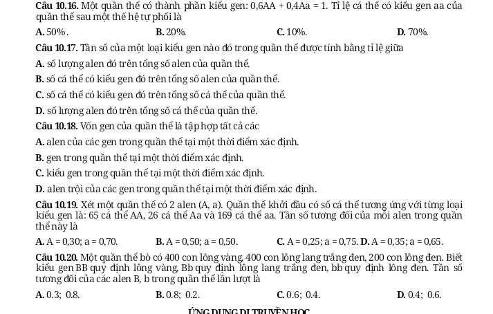 Một quần thể có thành phần kiểu gen: 0,6AA+0,4Aa=1 l. Tỉ lệ cá thể có kiểu gen aa của
quần thể sau một thế hệ tự phối là
A. 50% . B. 20% C. 10%. D. 70%
Câu 10.17. Tần số của một loại kiểu gen nào đó trong quần thể được tính bằng tỉ lệ giữa
A. số lượng alen đó trên tổng số alen của quần thế.
B. số cá thể có kiểu gen đó trên tổng số alen của quần thể.
C. số cá thể có kiểu gen đó trên tổng số cá thể của quần thể
D. số lượng alen đó trên tổng số cá thể của quần thể.
Câu 10.18. Vốn gen của quần thể là tập hợp tất cả các
A. alen của các gen trong quần thể tại một thời điểm xác định.
B. gen trong quần thể tại một thời điểm xác định.
C. kiểu gen trong quần thể tại một thời điểm xác định.
D. alen trội của các gen trong quần thể tại một thời điểm xác định.
Cầu 10.19. Xét một quần thể có 2 alen (A,a). Quần thể khởi đầu có số cá thể tương ứng với từng loại
kiểu gen là: 65 cá thể AA, 26 cá thể Aa và 169 cá thể aa. Tần số tương đối của mỗi alen trong quần
thể này là
A. A=0,30;a=0,70. B. A=0,50;a=0,50. C. A=0,25;a=0,75. D. A=0,35;a=0,65.
Cầu 10.20. Một quần thể bò có 400 con lông vàng, 400 con lông lang trắng đen, 200 con lông đen. Biết
kiểu gen BB quỷ định lông vàng, Bb quy định lông lang trắng đen, bb quy định lông đen. Tần số
tương đối của các alen B, b trong quần thể lần lượt là
A. 0.3; 0.8. B. 0.8; 0.2. C. 0.6; 0.4. D. 0.4; 0.6.
ỨNG DUNG DUTRUVÊN HOC